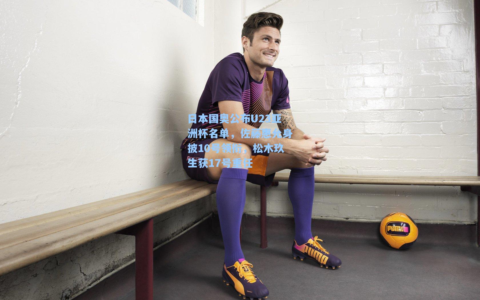 日本国奥公布U23亚洲杯名单，佐藤惠允身披10号领衔，松木玖生获17号重任