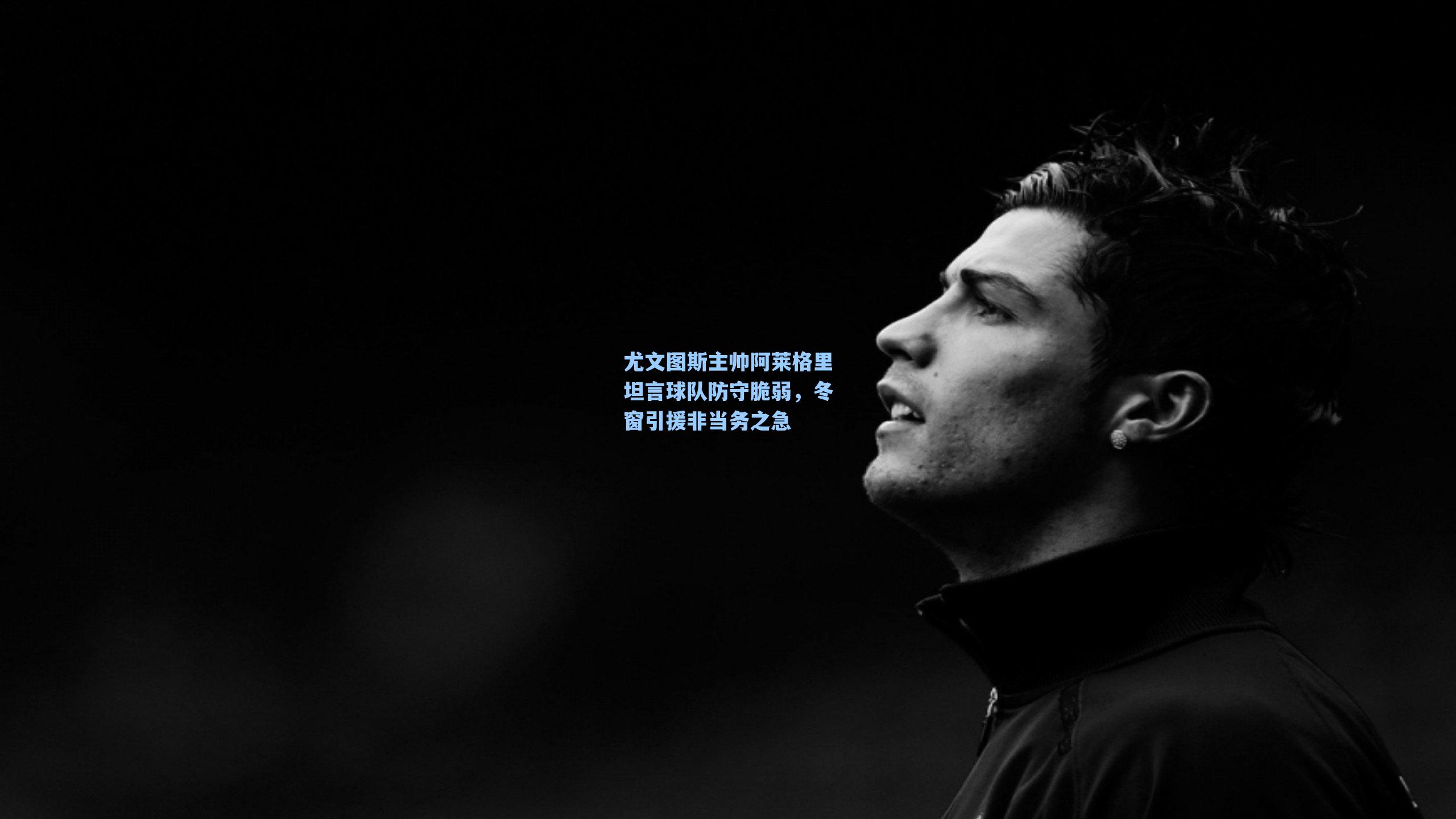 尤文图斯主帅阿莱格里坦言球队防守脆弱,冬窗引援非当务之急