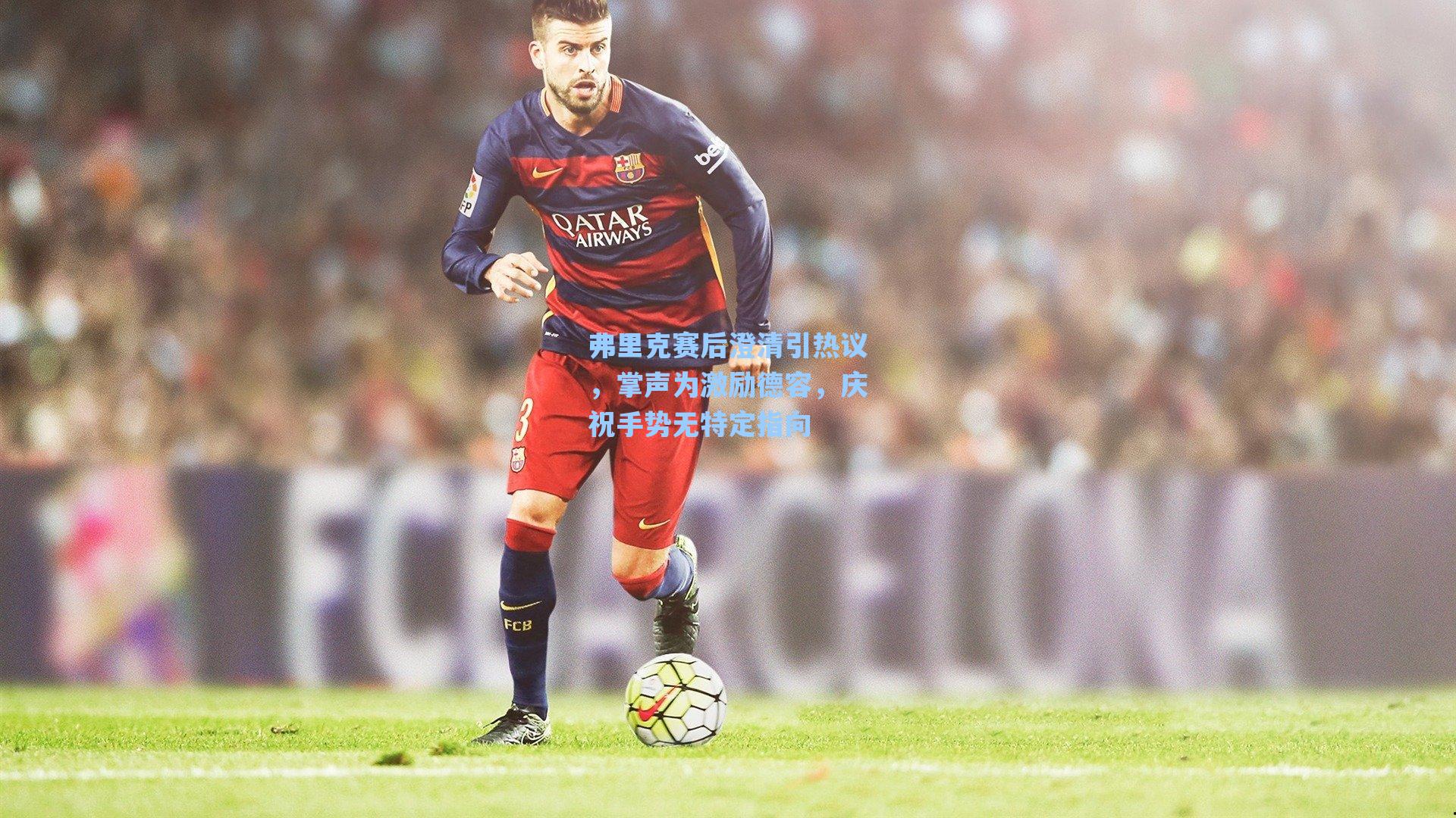 弗里克赛后澄清引热议，掌声为激励德容，庆祝手势无特定指向